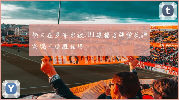 热火在罗齐尔被FBI逮捕后强势反弹实现三连胜佳绩