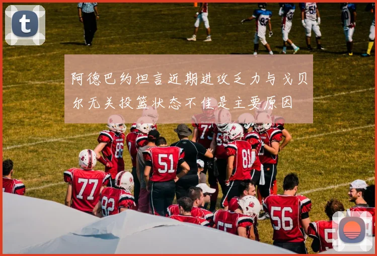 阿德巴约坦言近期进攻乏力与戈贝尔无关投篮状态不佳是主要原因