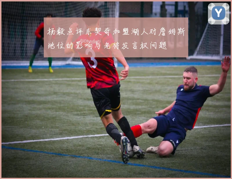 杨毅点评东契奇加盟湖人对詹姆斯地位的影响与老将发言权问题