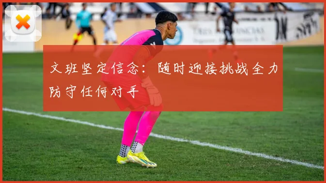 文班坚定信念：随时迎接挑战全力防守任何对手