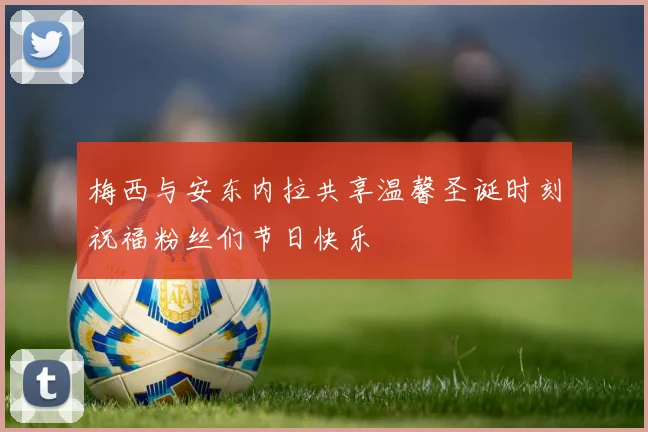 梅西与安东内拉共享温馨圣诞时刻祝福粉丝们节日快乐