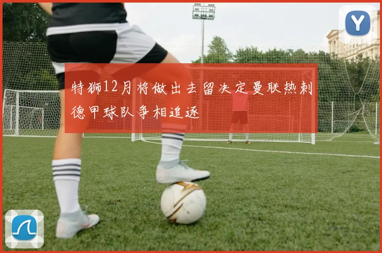特狮12月将做出去留决定曼联热刺德甲球队争相追逐