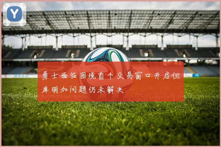 勇士面临困境首个交易窗口开启但库明加问题仍未解决