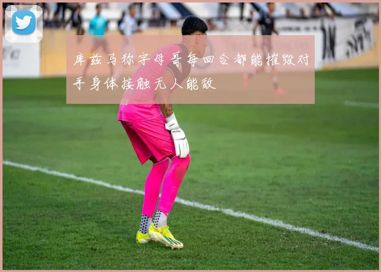 库兹马称字母哥每回合都能摧毁对手身体接触无人能敌