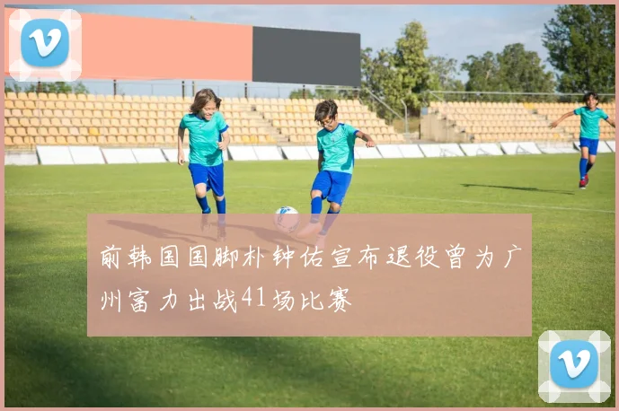 前韩国国脚朴钟佑宣布退役曾为广州富力出战41场比赛