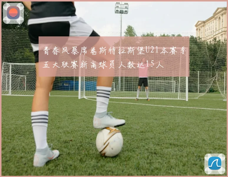 青春风暴席卷斯特拉斯堡U21本赛季五大联赛新高球员人数达15人
