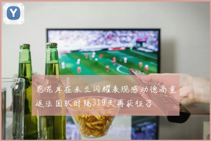 恩昆库在米兰闪耀表现感动德尚重返法国队时隔319天再获征召