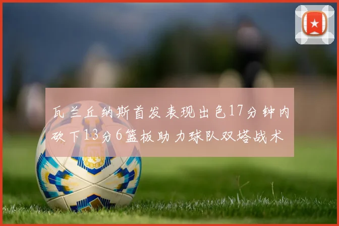 瓦兰丘纳斯首发表现出色17分钟内砍下13分6篮板助力球队双塔战术