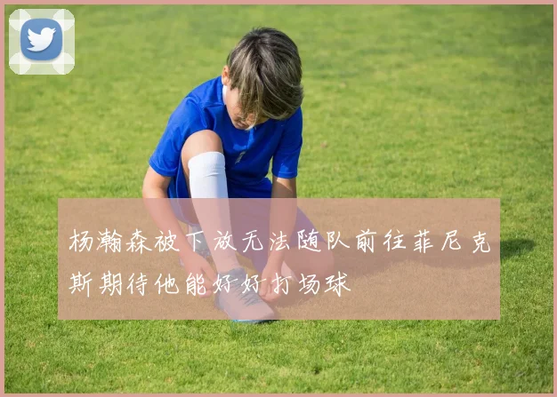 杨瀚森被下放无法随队前往菲尼克斯期待他能好好打场球