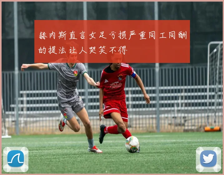 赫内斯直言女足亏损严重同工同酬的提法让人哭笑不得