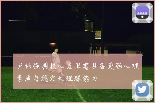 卢伟强调核心后卫需具备更强心理素质与稳定处理球能力
