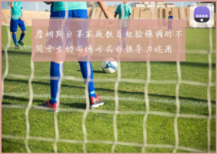 詹姆斯分享家庭教育经验强调对不同子女的沟通方式与领导力运用