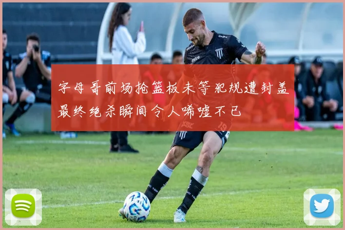字母哥前场抢篮板未等犯规遭封盖最终绝杀瞬间令人唏嘘不已