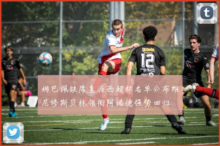 姆巴佩缺席皇马西超杯名单公布维尼修斯贝林领衔阿诺德强势回归