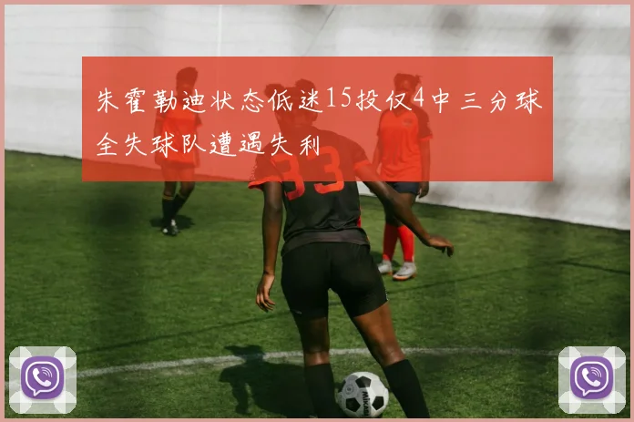 朱霍勒迪状态低迷15投仅4中三分球全失球队遭遇失利