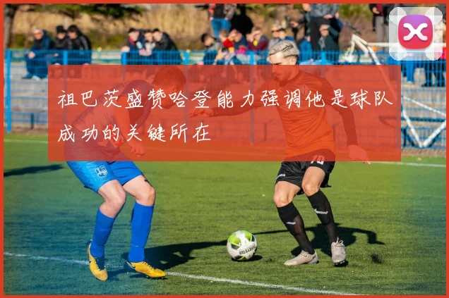 祖巴茨盛赞哈登能力强调他是球队成功的关键所在