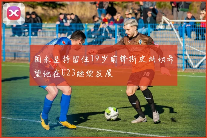 国米坚持留住19岁前锋斯皮纳切希望他在U23继续发展