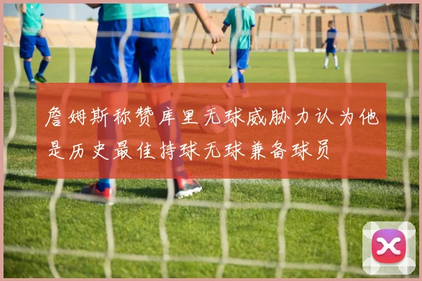 詹姆斯称赞库里无球威胁力认为他是历史最佳持球无球兼备球员