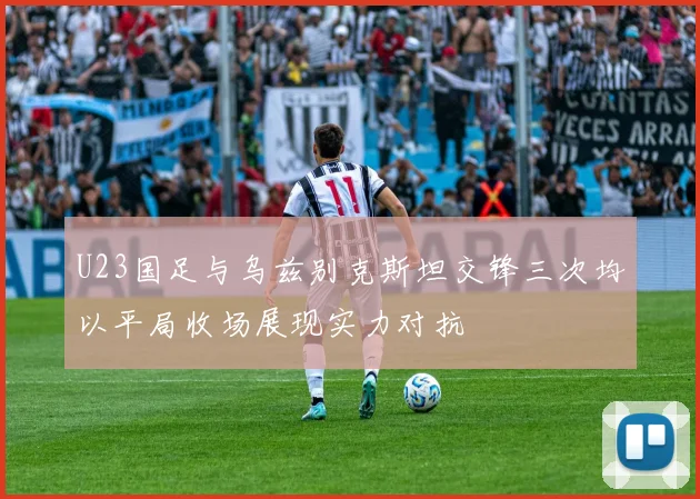 U23国足与乌兹别克斯坦交锋三次均以平局收场展现实力对抗