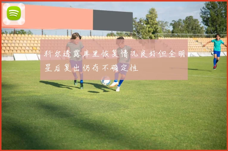 科尔透露库里恢复情况良好但全明星后复出仍存不确定性