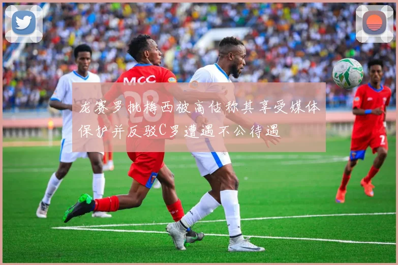 龙赛罗批梅西被高估称其享受媒体保护并反驳C罗遭遇不公待遇