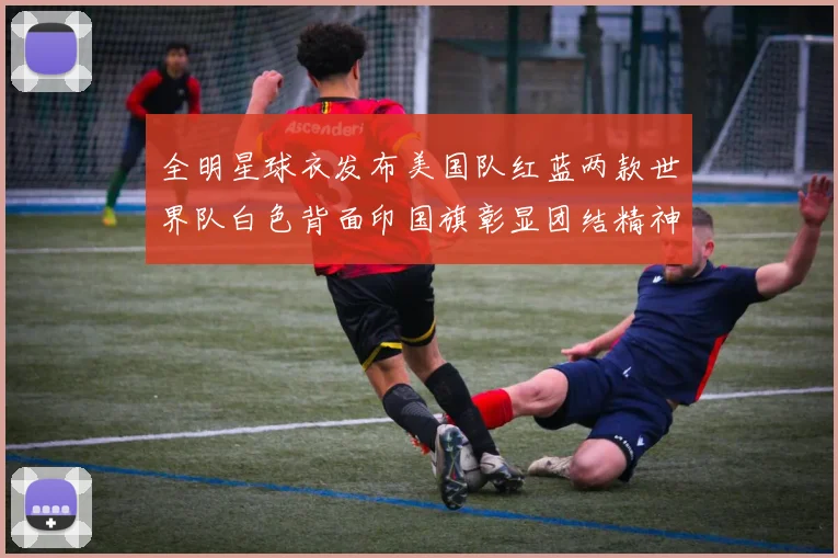 全明星球衣发布美国队红蓝两款世界队白色背面印国旗彰显团结精神